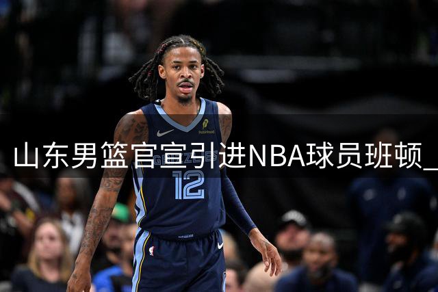 山东男篮官宣引进NBA球员班顿 新赛季战力再升级
